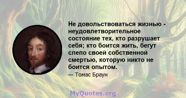 Не довольствоваться жизнью - неудовлетворительное состояние тех, кто разрушает себя; кто боится жить, бегут слепо своей собственной смертью, которую никто не боится опытом.