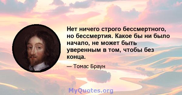 Нет ничего строго бессмертного, но бессмертия. Какое бы ни было начало, не может быть уверенным в том, чтобы без конца.