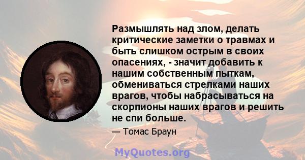 Размышлять над злом, делать критические заметки о травмах и быть слишком острым в своих опасениях, - значит добавить к нашим собственным пыткам, обмениваться стрелками наших врагов, чтобы набрасываться на скорпионы