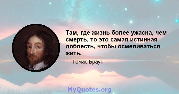 Там, где жизнь более ужасна, чем смерть, то это самая истинная доблесть, чтобы осмеливаться жить.