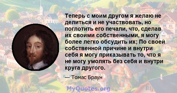 Теперь с моим другом я желаю не делиться и не участвовать, но поглотить его печали, что, сделав их своими собственными, я могу более легко обсудить их; По своей собственной причине и внутри себя я могу приказывать то,