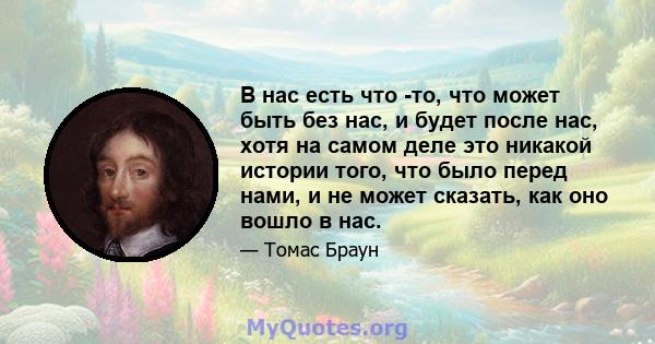 В нас есть что -то, что может быть без нас, и будет после нас, хотя на самом деле это никакой истории того, что было перед нами, и не может сказать, как оно вошло в нас.