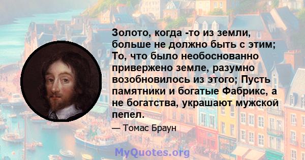 Золото, когда -то из земли, больше не должно быть с этим; То, что было необоснованно привержено земле, разумно возобновилось из этого; Пусть памятники и богатые Фабрикс, а не богатства, украшают мужской пепел.