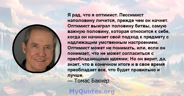 Я рад, что я оптимист. Пессимист наполовину личится, прежде чем он начнет. Оптимист выиграл половину битвы, самую важную половину, которая относится к себе, когда он начинает свой подход к предмету с надлежащим