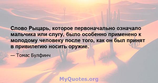 Слово Рыцарь, которое первоначально означало мальчика или слугу, было особенно применено к молодому человеку после того, как он был принят в привилегию носить оружие.