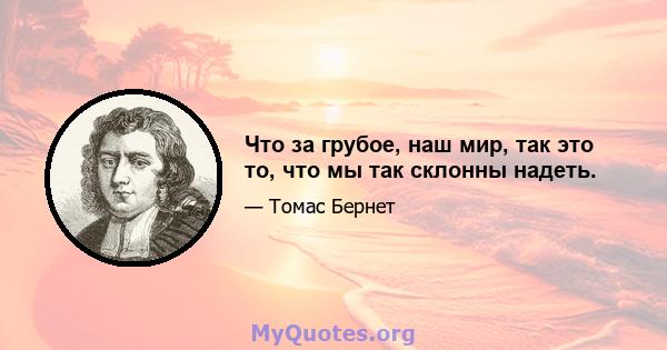 Что за грубое, наш мир, так это то, что мы так склонны надеть.