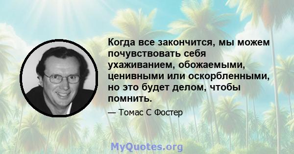 Когда все закончится, мы можем почувствовать себя ухаживанием, обожаемыми, ценивными или оскорбленными, но это будет делом, чтобы помнить.