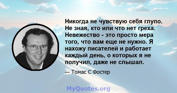 Никогда не чувствую себя глупо. Не зная, кто или что нет греха. Невежество - это просто мера того, что вам еще не нужно. Я нахожу писателей и работает каждый день, о которых я не получил, даже не слышал.