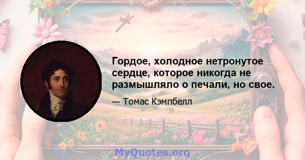 Гордое, холодное нетронутое сердце, которое никогда не размышляло о печали, но свое.