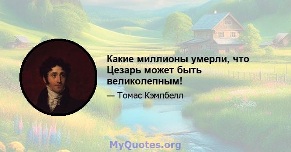 Какие миллионы умерли, что Цезарь может быть великолепным!