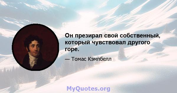 Он презирал свой собственный, который чувствовал другого горе.