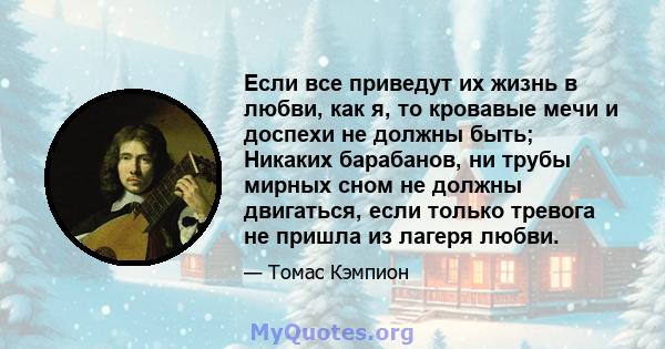 Если все приведут их жизнь в любви, как я, то кровавые мечи и доспехи не должны быть; Никаких барабанов, ни трубы мирных сном не должны двигаться, если только тревога не пришла из лагеря любви.