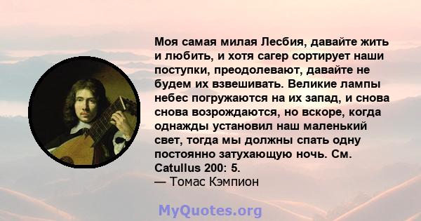 Моя самая милая Лесбия, давайте жить и любить, и хотя сагер сортирует наши поступки, преодолевают, давайте не будем их взвешивать. Великие лампы небес погружаются на их запад, и снова снова возрождаются, но вскоре,