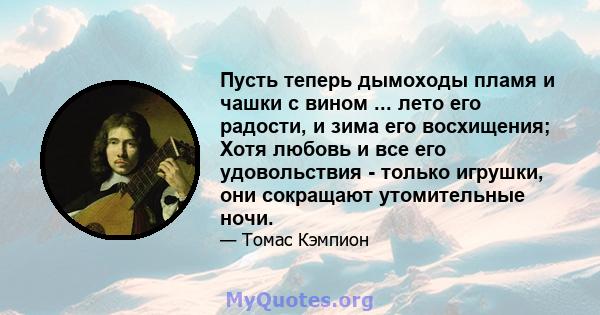 Пусть теперь дымоходы пламя и чашки с вином ... лето его радости, и зима его восхищения; Хотя любовь и все его удовольствия - только игрушки, они сокращают утомительные ночи.