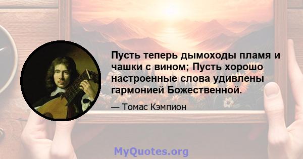 Пусть теперь дымоходы пламя и чашки с вином; Пусть хорошо настроенные слова удивлены гармонией Божественной.