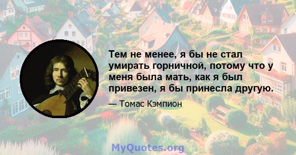 Тем не менее, я бы не стал умирать горничной, потому что у меня была мать, как я был привезен, я бы принесла другую.