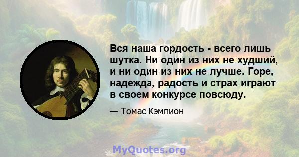 Вся наша гордость - всего лишь шутка. Ни один из них не худший, и ни один из них не лучше. Горе, надежда, радость и страх играют в своем конкурсе повсюду.