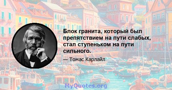 Блок гранита, который был препятствием на пути слабых, стал ступеньком на пути сильного.