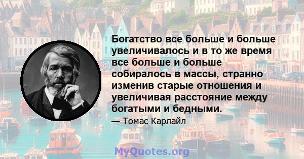 Богатство все больше и больше увеличивалось и в то же время все больше и больше собиралось в массы, странно изменив старые отношения и увеличивая расстояние между богатыми и бедными.