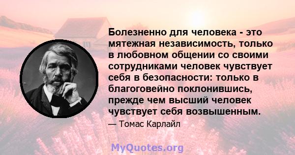 Болезненно для человека - это мятежная независимость, только в любовном общении со своими сотрудниками человек чувствует себя в безопасности: только в благоговейно поклонившись, прежде чем высший человек чувствует себя