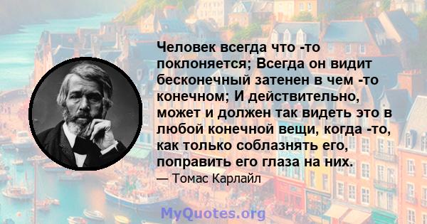 Человек всегда что -то поклоняется; Всегда он видит бесконечный затенен в чем -то конечном; И действительно, может и должен так видеть это в любой конечной вещи, когда -то, как только соблазнять его, поправить его глаза 