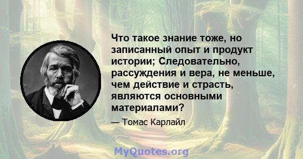 Что такое знание тоже, но записанный опыт и продукт истории; Следовательно, рассуждения и вера, не меньше, чем действие и страсть, являются основными материалами?