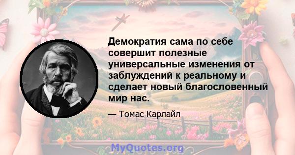 Демократия сама по себе совершит полезные универсальные изменения от заблуждений к реальному и сделает новый благословенный мир нас.