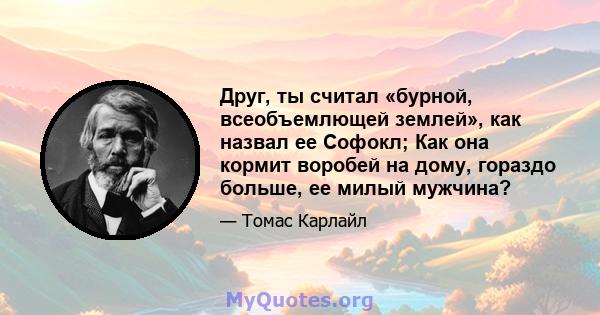 Друг, ты считал «бурной, всеобъемлющей землей», как назвал ее Софокл; Как она кормит воробей на дому, гораздо больше, ее милый мужчина?