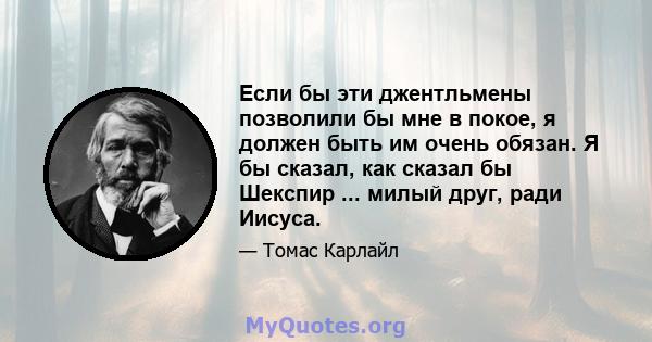 Если бы эти джентльмены позволили бы мне в покое, я должен быть им очень обязан. Я бы сказал, как сказал бы Шекспир ... милый друг, ради Иисуса.