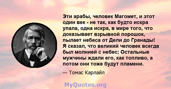 Эти арабы, человек Магомет, и этот один век - не так, как будто искра упала, одна искра, в мире того, что доказывает взрывной порошок, пылает небеса от Дели до Гранады! Я сказал, что великий человек всегда был молнией с 