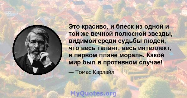 Это красиво, и блеск из одной и той же вечной полюсной звезды, видимой среди судьбы людей, что весь талант, весь интеллект, в первом плане мораль. Какой мир был в противном случае!