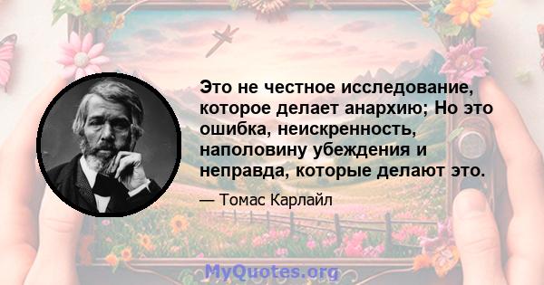 Это не честное исследование, которое делает анархию; Но это ошибка, неискренность, наполовину убеждения и неправда, которые делают это.