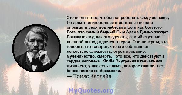 Это не для того, чтобы попробовать сладкие вещи; Но делать благородные и истинные вещи и оправдать себя под небесами Бога как богатого Бога, что самый бедный Сын Адама Димно жаждет. Покажите ему, как это сделать, самый