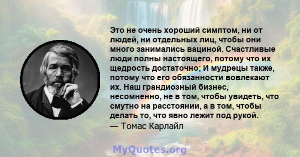 Это не очень хороший симптом, ни от людей, ни отдельных лиц, чтобы они много занимались вациной. Счастливые люди полны настоящего, потому что их щедрость достаточно; И мудрецы также, потому что его обязанности вовлекают 