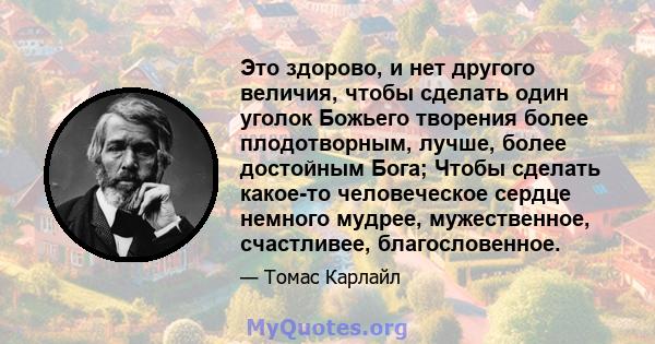 Это здорово, и нет другого величия, чтобы сделать один уголок Божьего творения более плодотворным, лучше, более достойным Бога; Чтобы сделать какое-то человеческое сердце немного мудрее, мужественное, счастливее,