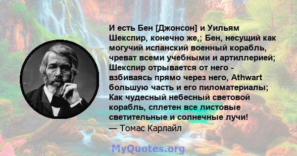 И есть Бен [Джонсон] и Уильям Шекспир, конечно же,; Бен, несущий как могучий испанский военный корабль, чреват всеми учебными и артиллерией; Шекспир отрывается от него - взбиваясь прямо через него, Athwart большую часть 