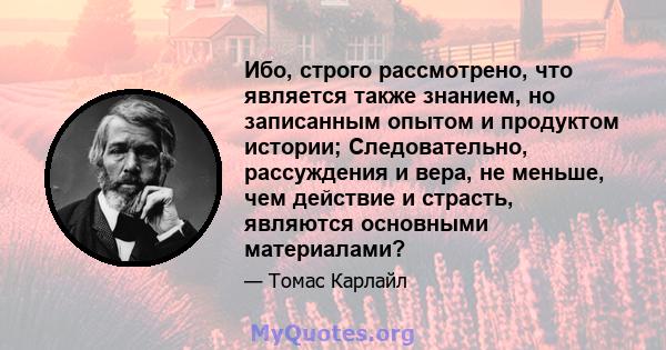 Ибо, строго рассмотрено, что является также знанием, но записанным опытом и продуктом истории; Следовательно, рассуждения и вера, не меньше, чем действие и страсть, являются основными материалами?