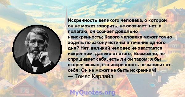 Искренность великого человека, о которой он не может говорить, не осознает: нет, я полагаю, он сознает довольно неискренность; Какого человека может точно ходить по закону истины в течение одного дня? Нет, великий