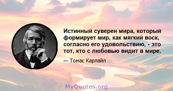 Истинный суверен мира, который формирует мир, как мягкий воск, согласно его удовольствию, - это тот, кто с любовью видит в мире.