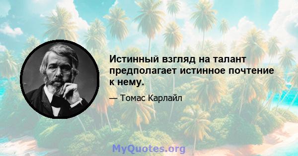 Истинный взгляд на талант предполагает истинное почтение к нему.