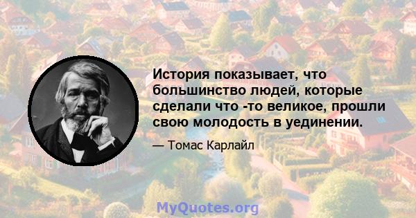 История показывает, что большинство людей, которые сделали что -то великое, прошли свою молодость в уединении.