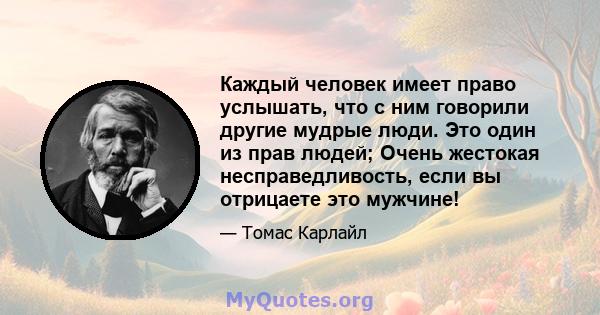 Каждый человек имеет право услышать, что с ним говорили другие мудрые люди. Это один из прав людей; Очень жестокая несправедливость, если вы отрицаете это мужчине!