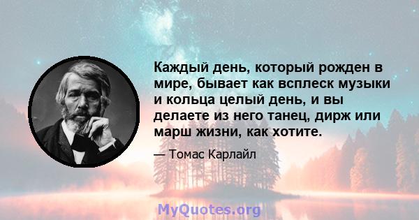 Каждый день, который рожден в мире, бывает как всплеск музыки и кольца целый день, и вы делаете из него танец, дирж или марш жизни, как хотите.