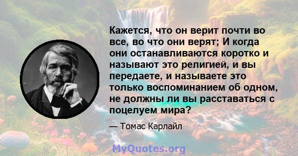 Кажется, что он верит почти во все, во что они верят; И когда они останавливаются коротко и называют это религией, и вы передаете, и называете это только воспоминанием об одном, не должны ли вы расставаться с поцелуем