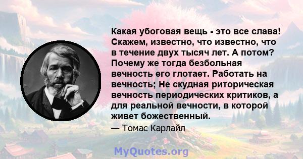 Какая убоговая вещь - это все слава! Скажем, известно, что известно, что в течение двух тысяч лет. А потом? Почему же тогда безбольная вечность его глотает. Работать на вечность; Не скудная риторическая вечность