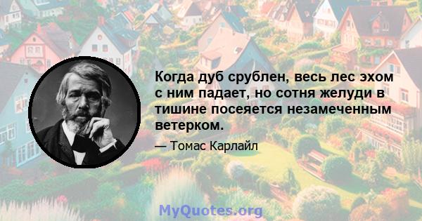 Когда дуб срублен, весь лес эхом с ним падает, но сотня желуди в тишине посеяется незамеченным ветерком.