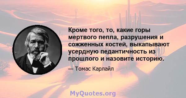 Кроме того, то, какие горы мертвого пепла, разрушения и сожженных костей, выкапывают усердную педантичность из прошлого и назовите историю.