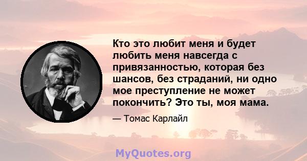 Кто это любит меня и будет любить меня навсегда с привязанностью, которая без шансов, без страданий, ни одно мое преступление не может покончить? Это ты, моя мама.