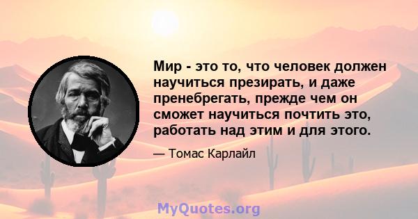 Мир - это то, что человек должен научиться презирать, и даже пренебрегать, прежде чем он сможет научиться почтить это, работать над этим и для этого.