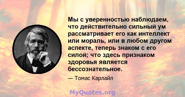 Мы с уверенностью наблюдаем, что действительно сильный ум рассматривает его как интеллект или мораль, или в любом другом аспекте, теперь знаком с его силой; что здесь признаком здоровья является бессознательное.